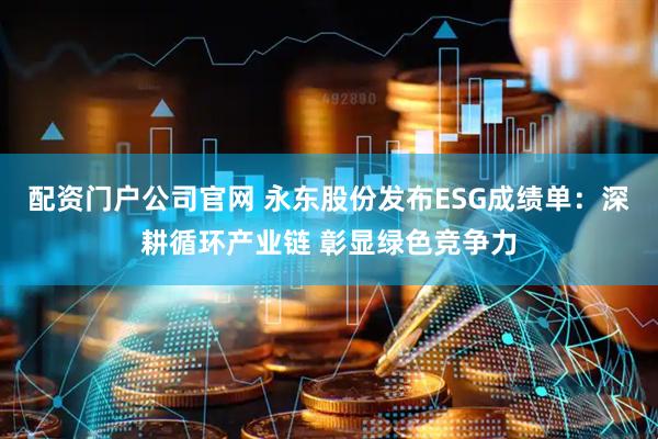 配资门户公司官网 永东股份发布ESG成绩单：深耕循环产业链 彰显绿色竞争力