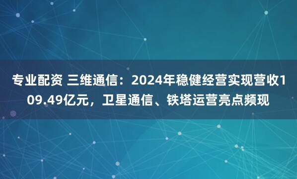 专业配资 三维通信：2024年稳健经营实现营收109.49亿元，卫星通信、铁塔运营亮点频现