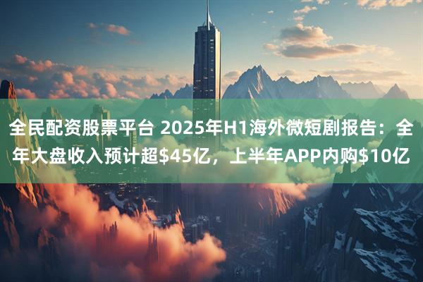 全民配资股票平台 2025年H1海外微短剧报告：全年大盘收入预计超$45亿，上半年APP内购$10亿