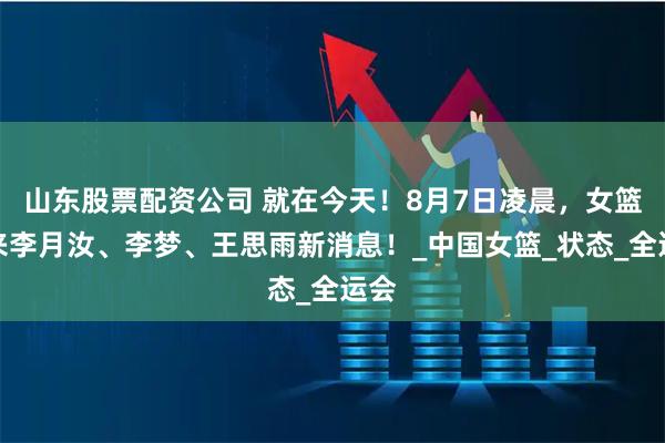 山东股票配资公司 就在今天！8月7日凌晨，女篮传来李月汝、李梦、王思雨新消息！_中国女篮_状态_全运会