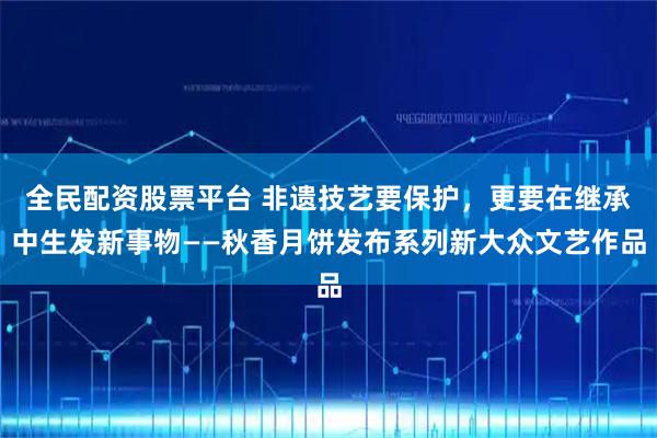 全民配资股票平台 非遗技艺要保护，更要在继承中生发新事物——秋香月饼发布系列新大众文艺作品