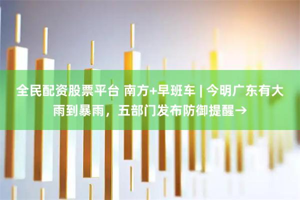 全民配资股票平台 南方+早班车 | 今明广东有大雨到暴雨，五部门发布防御提醒→