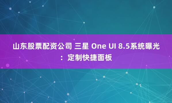 山东股票配资公司 三星 One UI 8.5系统曝光：定制快捷面板