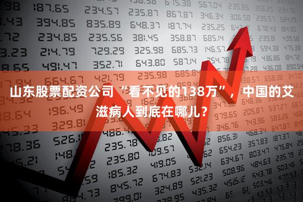 山东股票配资公司 “看不见的138万”，中国的艾滋病人到底在哪儿？