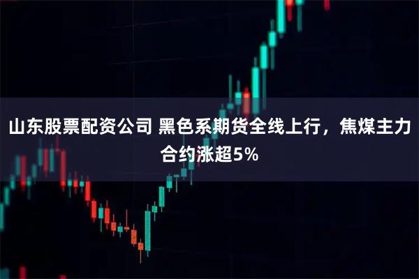山东股票配资公司 黑色系期货全线上行，焦煤主力合约涨超5%